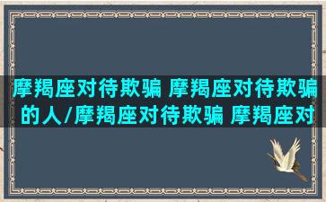 摩羯座对待欺骗 摩羯座对待欺骗的人/摩羯座对待欺骗 摩羯座对待欺骗的人-我的网站